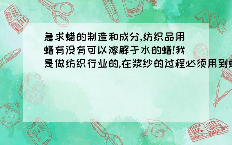 急求蜡的制造和成分,纺织品用蜡有没有可以溶解于水的蜡!我是做纺织行业的,在浆纱的过程必须用到蜡,但是织出的布匹在印花的时候因为上蜡而无法均匀的印上颜色……希望大家能够帮忙想