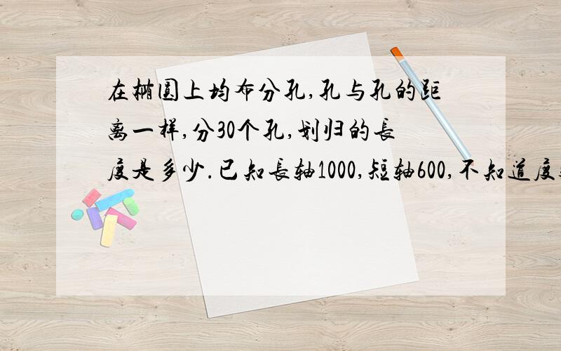 在椭圆上均布分孔,孔与孔的距离一样,分30个孔,划归的长度是多少.已知长轴1000,短轴600,不知道度数怎么算,知道度数为50度又怎么算,公式是多少,