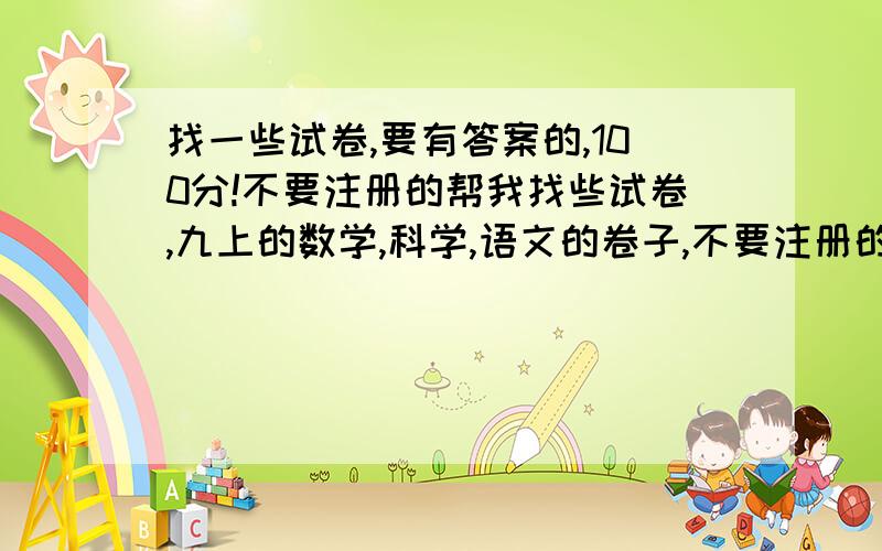 找一些试卷,要有答案的,100分!不要注册的帮我找些试卷,九上的数学,科学,语文的卷子,不要注册的,现在的社会真黑,注册完了缴费,缴费完了扣了你所有的钱,气死我了.我有任务的!多一点,科学