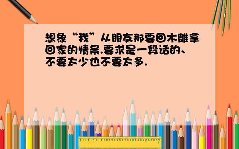 想象“我”从朋友那要回木雕拿回家的情景.要求是一段话的、不要太少也不要太多.