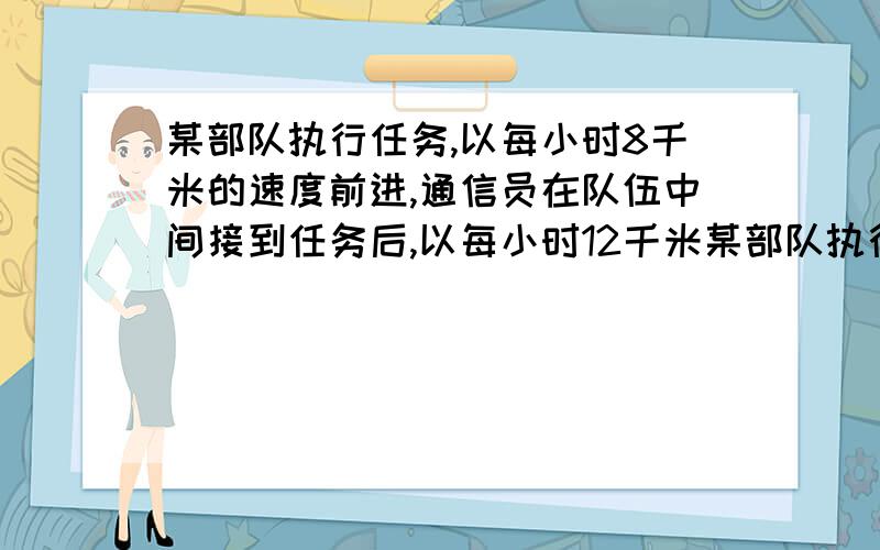 某部队执行任务,以每小时8千米的速度前进,通信员在队伍中间接到任务后,以每小时12千米某部队执行任务,以每小时8千米的速度前进,通信员在队伍中间接到任务后,以每小时12千米的速度把命