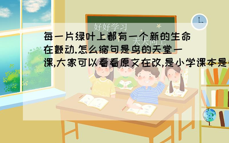 每一片绿叶上都有一个新的生命在颤动.怎么缩句是鸟的天堂一课,大家可以看看原文在改,是小学课本是的哦改成生命在颤动对吗?