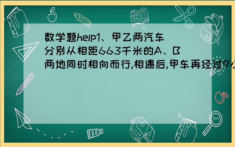 数学题help1、甲乙两汽车分别从相距663千米的A、B两地同时相向而行,相遇后,甲车再经过9小时到达B地,乙车再经过4小时到达A地,甲车的速度是每小时多少千米?2、汽车以一定的速度从甲到乙地