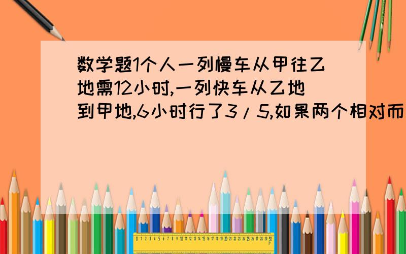 数学题1个人一列慢车从甲往乙地需12小时,一列快车从乙地到甲地,6小时行了3/5,如果两个相对而出,经过几小时相遇?