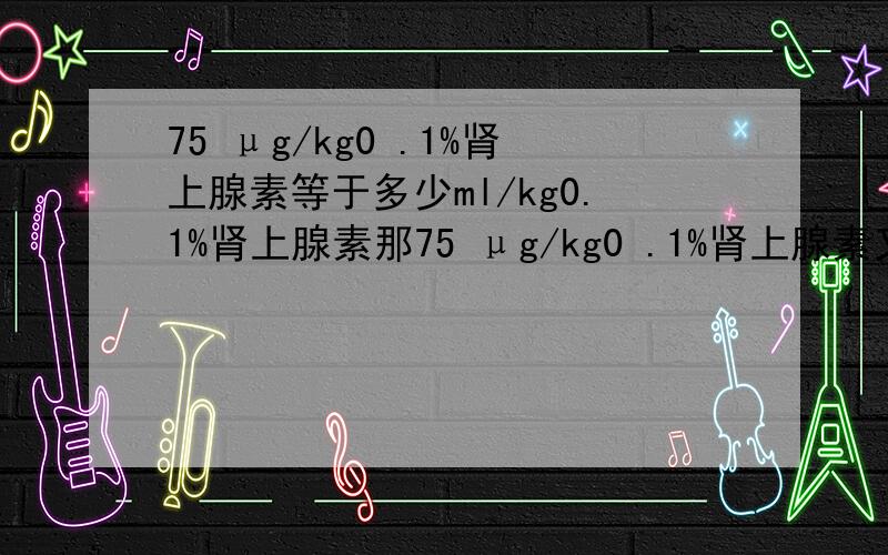 75 μg/kg0 .1%肾上腺素等于多少ml/kg0.1%肾上腺素那75 μg/kg0 .1%肾上腺素又等于多少ml/kg0.025%肾上腺素