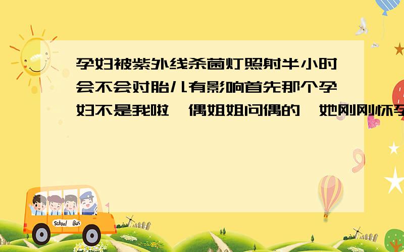 孕妇被紫外线杀菌灯照射半小时会不会对胎儿有影响首先那个孕妇不是我啦,偶姐姐问偶的,她刚刚怀孕一个多月,在不知情下照了紫外线灯半个小时,她很担心他的宝宝会不会有事,再此我想问