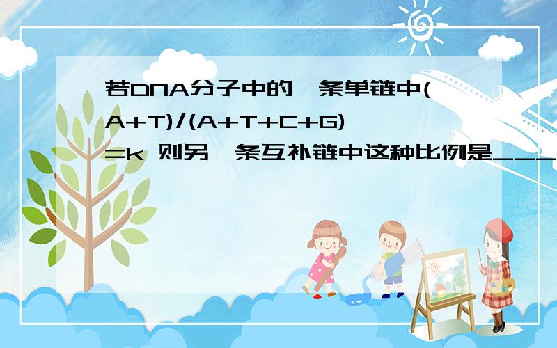 若DNA分子中的一条单链中(A+T)/(A+T+C+G)=k 则另一条互补链中这种比例是____ 而在整个DNA分子中是\___