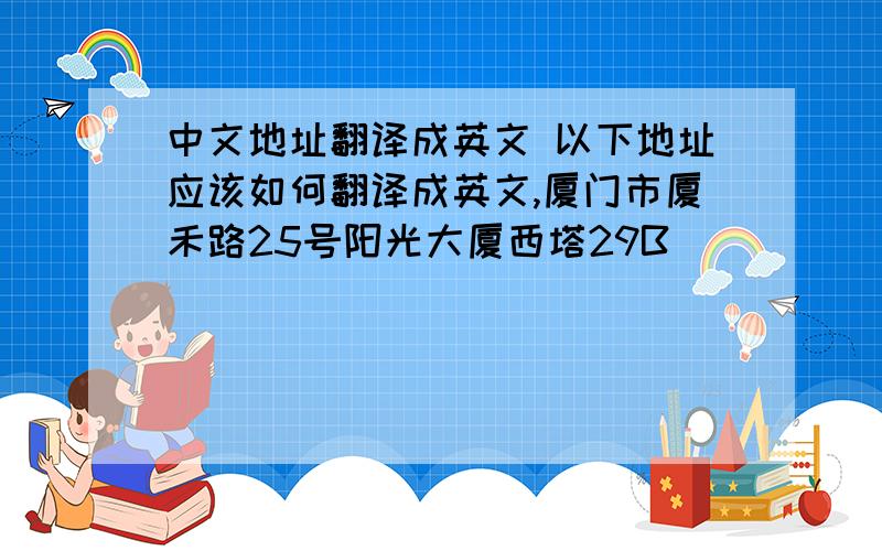 中文地址翻译成英文 以下地址应该如何翻译成英文,厦门市厦禾路25号阳光大厦西塔29B