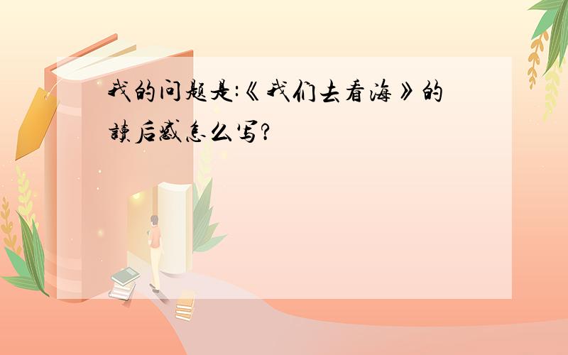 我的问题是:《我们去看海》的读后感怎么写?