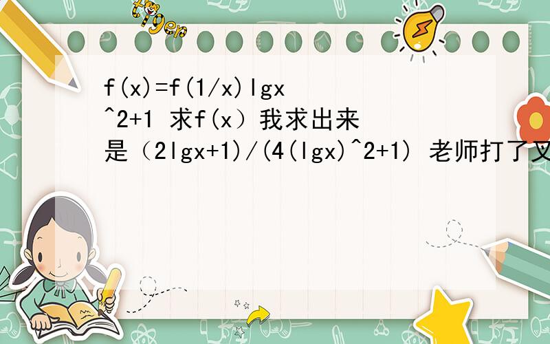 f(x)=f(1/x)lgx^2+1 求f(x）我求出来是（2lgx+1)/(4(lgx)^2+1) 老师打了叉，不知道哪错了