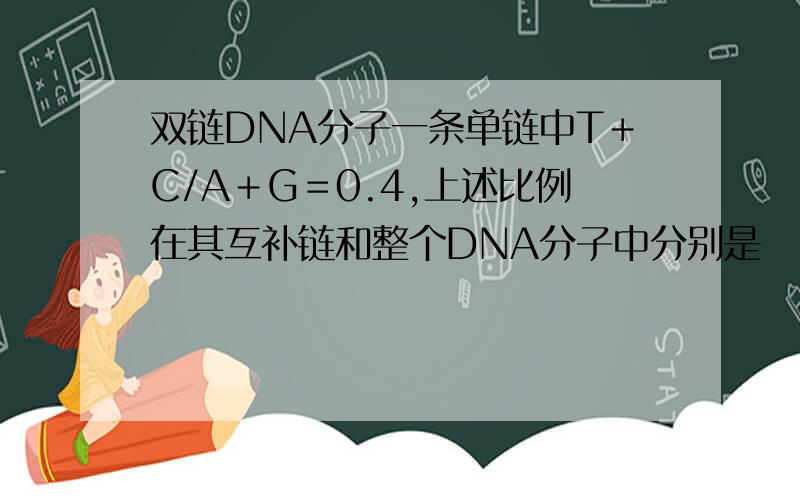 双链DNA分子一条单链中T＋C/A＋G＝0.4,上述比例在其互补链和整个DNA分子中分别是