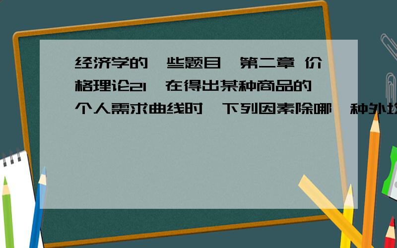 经济学的一些题目,第二章 价格理论21、在得出某种商品的个人需求曲线时,下列因素除哪一种外均保持为常数（）A.个人收入； B.其余商品的价格；C.个人偏好； D.所考虑商品的价格.2、需求