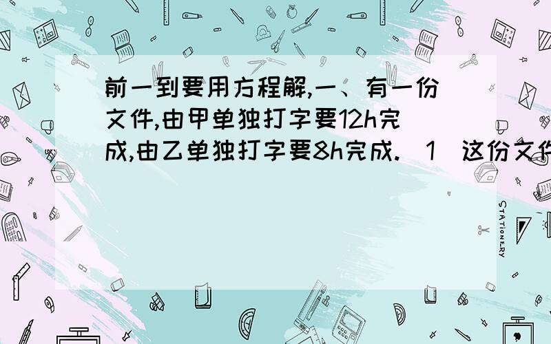 前一到要用方程解,一、有一份文件,由甲单独打字要12h完成,由乙单独打字要8h完成.（1）这份文件若由甲、乙共同打字,如果中间乙休息1h,那么打完这份文件共需要多少时间?（2）如果这份文件