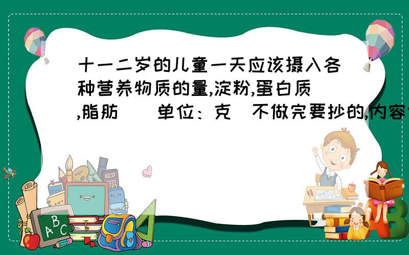 十一二岁的儿童一天应该摄入各种营养物质的量,淀粉,蛋白质,脂肪．（单位：克）不做完要抄的,内容仔细一点