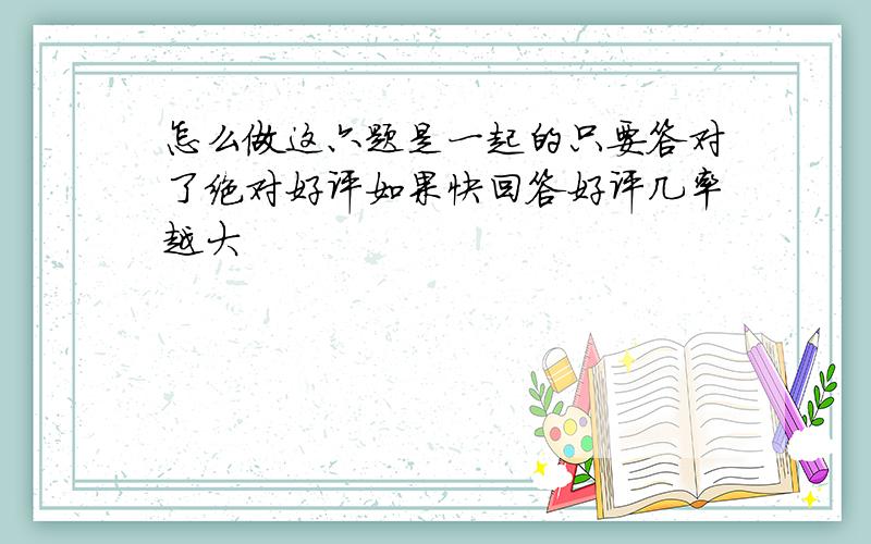 怎么做这六题是一起的只要答对了绝对好评如果快回答好评几率越大