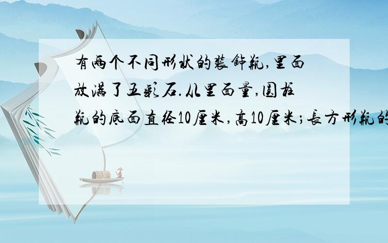 有两个不同形状的装饰瓶,里面放满了五彩石.从里面量,圆柱瓶的底面直径10厘米,高10厘米；长方形瓶的长和宽都是11厘米,高9厘米.哪个瓶的五彩石多一些?