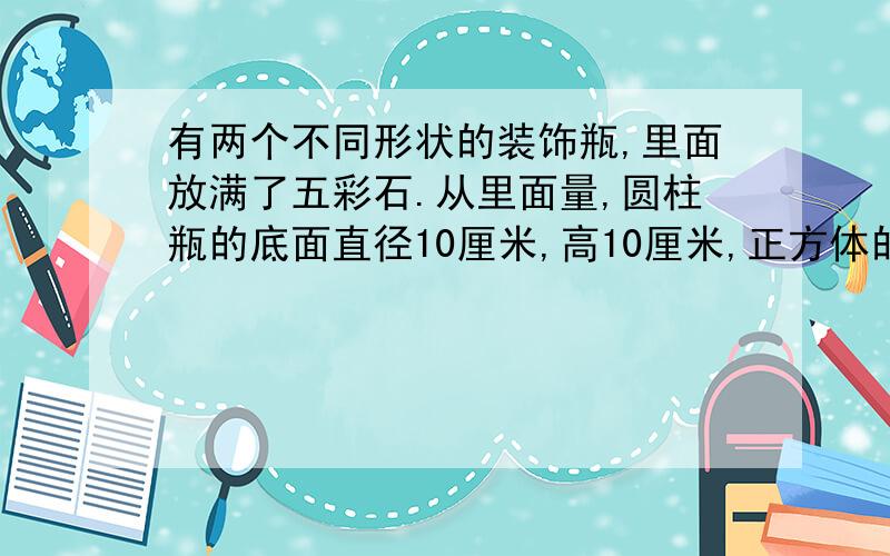 有两个不同形状的装饰瓶,里面放满了五彩石.从里面量,圆柱瓶的底面直径10厘米,高10厘米,正方体的棱长是10厘米,哪个瓶里的五彩石多一些?