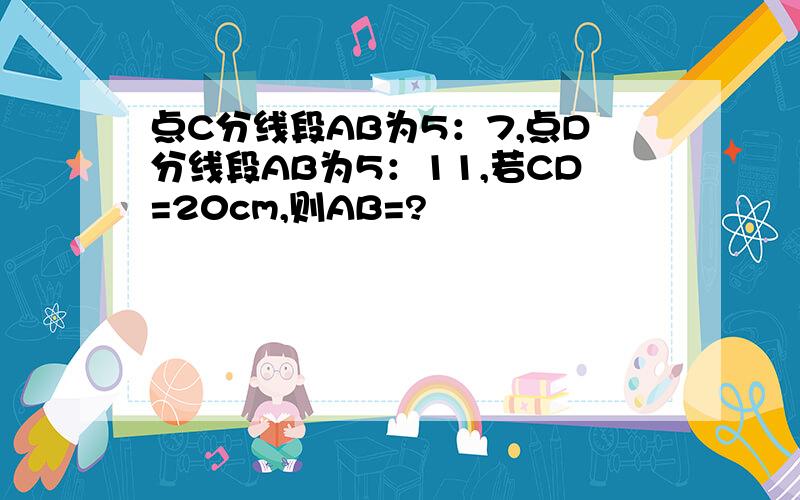 点C分线段AB为5：7,点D分线段AB为5：11,若CD=20cm,则AB=?