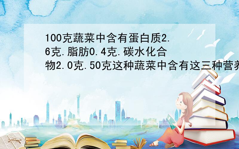 100克蔬菜中含有蛋白质2.6克.脂肪0.4克.碳水化合物2.0克.50克这种蔬菜中含有这三种营养成分各多少克?