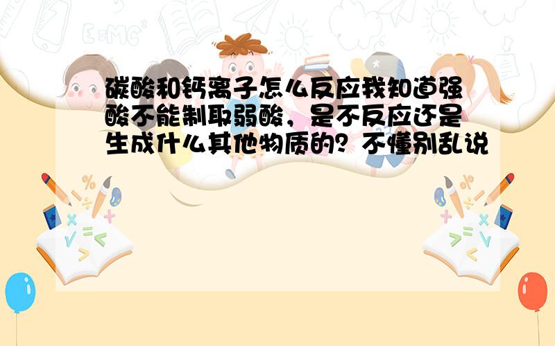 碳酸和钙离子怎么反应我知道强酸不能制取弱酸，是不反应还是生成什么其他物质的？不懂别乱说