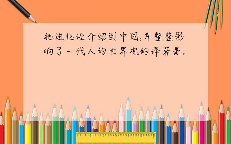 把进化论介绍到中国,并整整影响了一代人的世界观的译著是：