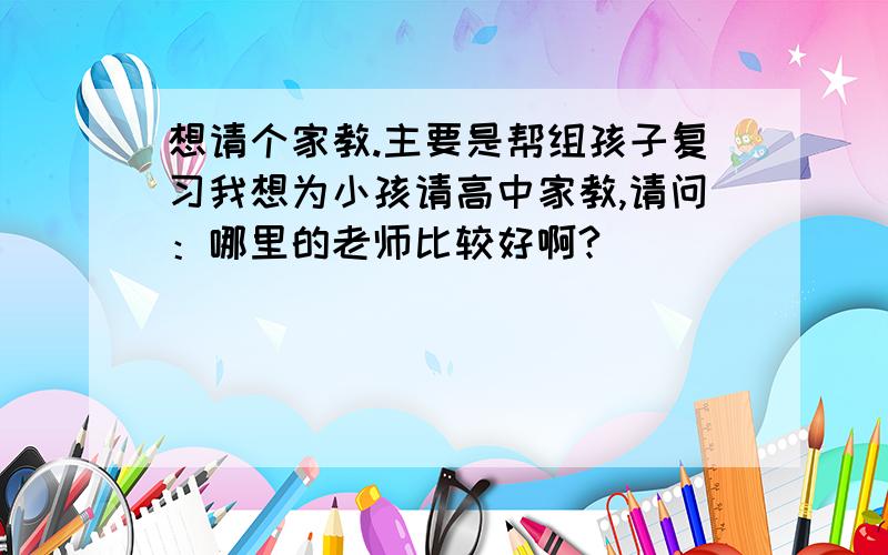 想请个家教.主要是帮组孩子复习我想为小孩请高中家教,请问：哪里的老师比较好啊?