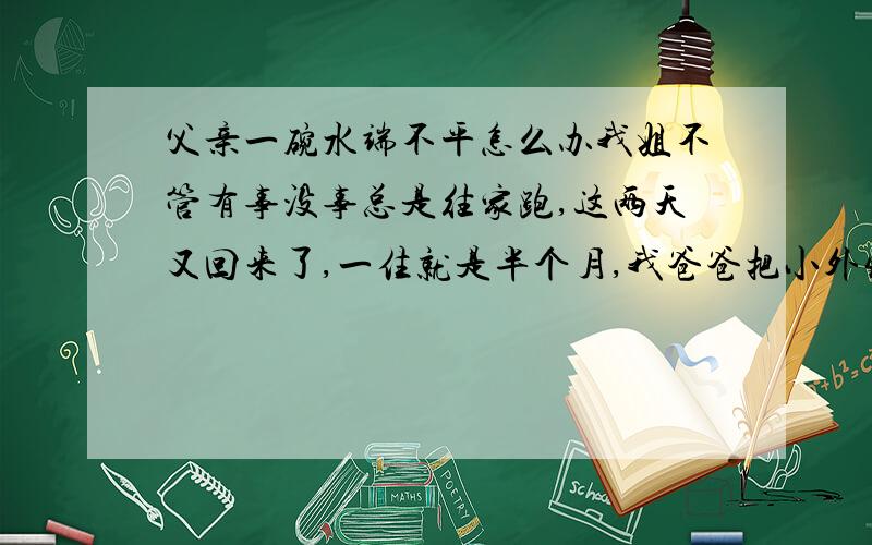 父亲一碗水端不平怎么办我姐不管有事没事总是往家跑,这两天又回来了,一住就是半个月,我爸爸把小外甥和姐当成心中的太阳那样照顾着,我姐要什么给什么,想吃什么给什么,想怎样就能怎样,