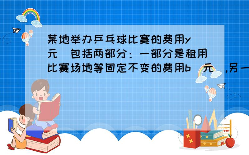 某地举办乒乓球比赛的费用y（元）包括两部分：一部分是租用比赛场地等固定不变的费用b（元）,另一部分与参加比赛的人数x（人）成正比例.当x=20时,y=1600；当x=30时,y=2000.（1）求y与x之间的