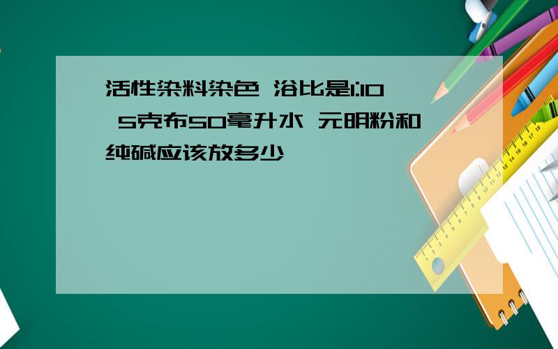 活性染料染色 浴比是1:10 5克布50毫升水 元明粉和纯碱应该放多少