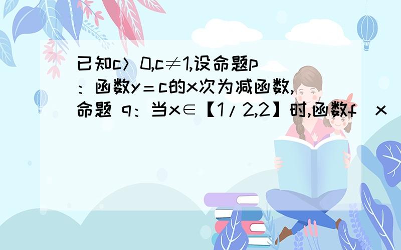 已知c＞0,c≠1,设命题p：函数y＝c的x次为减函数,命题 q：当x∈【1/2,2】时,函数f（x）＝x+1/x＞1/c恒成立.如果p∨q为真命题、p∧q为假命题,求c的取值范围.