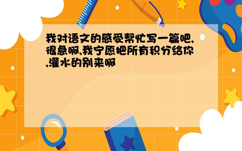 我对语文的感受帮忙写一篇吧,很急啊,我宁愿把所有积分给你,灌水的别来啊