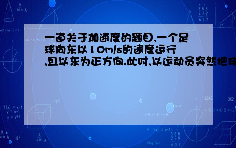 一道关于加速度的题目,一个足球向东以10m/s的速度运行,且以东为正方向.此时,以运动员突然把球踢向西边,球以20m/s的速度运行,设运动员与球的作用时间为0.1s.则此时的加速度为-300m/s^,即此时