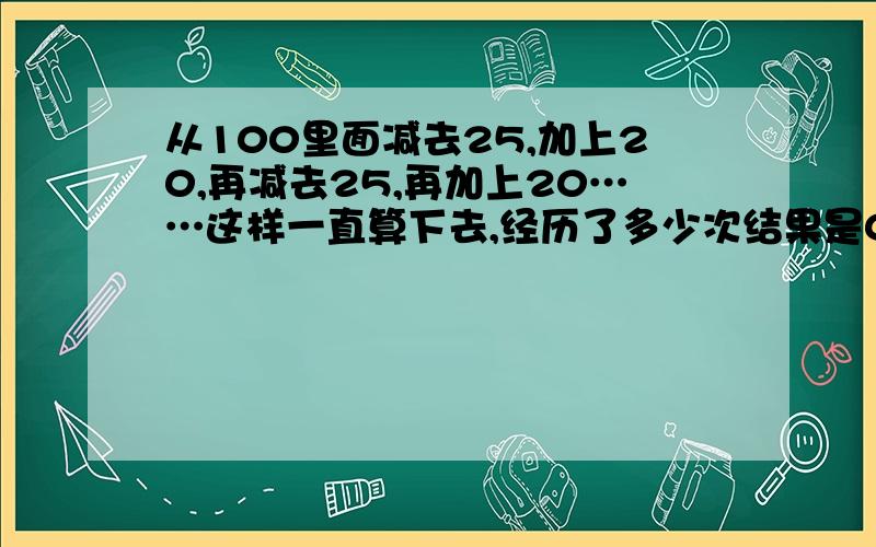 从100里面减去25,加上20,再减去25,再加上20……这样一直算下去,经历了多少次结果是0?（如100－25＝75,75+20＝95,就经过2次运算）