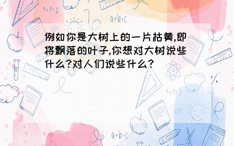 例如你是大树上的一片枯黄,即将飘落的叶子,你想对大树说些什么?对人们说些什么?