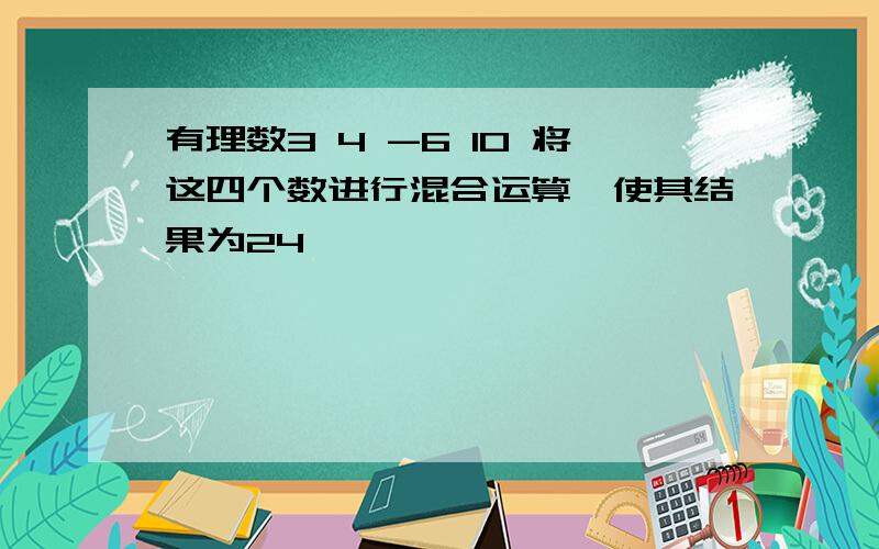 有理数3 4 -6 10 将这四个数进行混合运算,使其结果为24