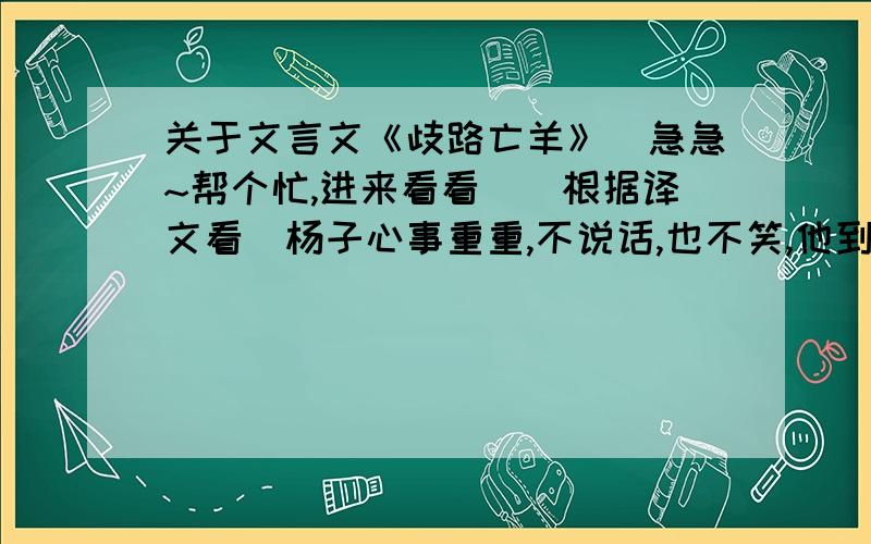 关于文言文《歧路亡羊》（急急~帮个忙,进来看看）（根据译文看）杨子心事重重,不说话,也不笑,他到底在想什么呢?他会想到些什么呢?请你仔细揣摩,谈谈你的看法.（约100字）