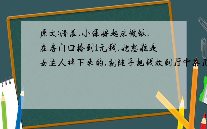 原文:清晨,小保姆起床做饭,在房门口拾到1元钱.她想准是女主人掉下来的,就随手把钱放到厅中茶几上.她根本没有意识到这当中的特殊意味：这钱藏着一个心计.第二天早晨,小保姆又在房门口