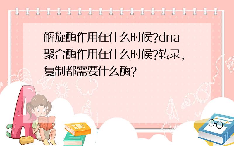 解旋酶作用在什么时候?dna聚合酶作用在什么时候?转录,复制都需要什么酶?