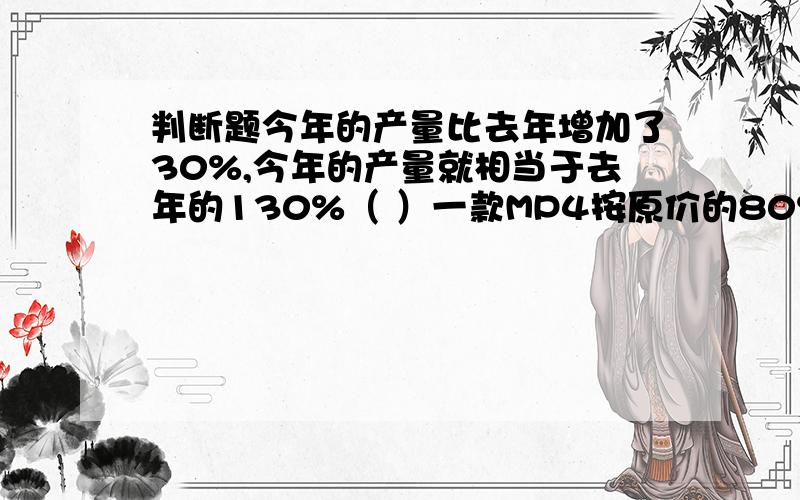 判断题今年的产量比去年增加了30%,今年的产量就相当于去年的130%（ ）一款MP4按原价的80%出售,就是比原价便宜了20%（ ）两筐苹果相差10个,现在从两筐中各取出10%的苹果,两筐苹果仍然相差10