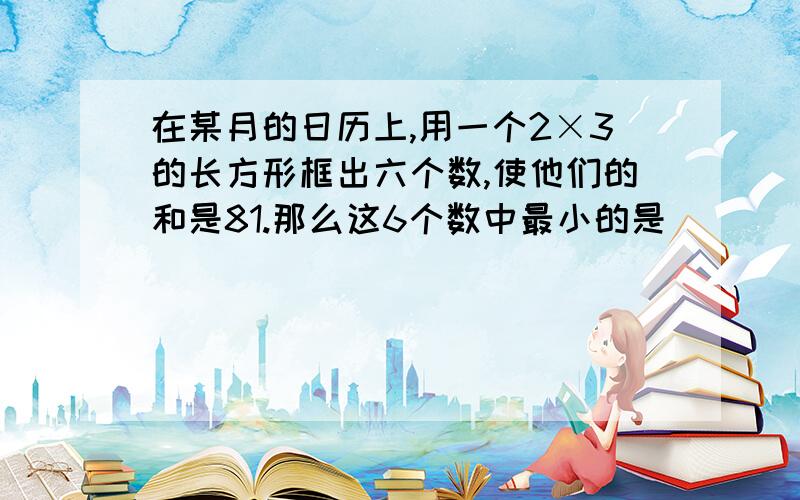 在某月的日历上,用一个2×3的长方形框出六个数,使他们的和是81.那么这6个数中最小的是