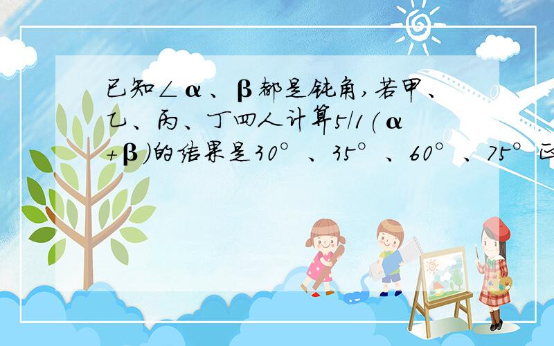 已知∠α、β都是钝角,若甲、乙、丙、丁四人计算5/1(α+β)的结果是30°、35°、60°、75°正确的是