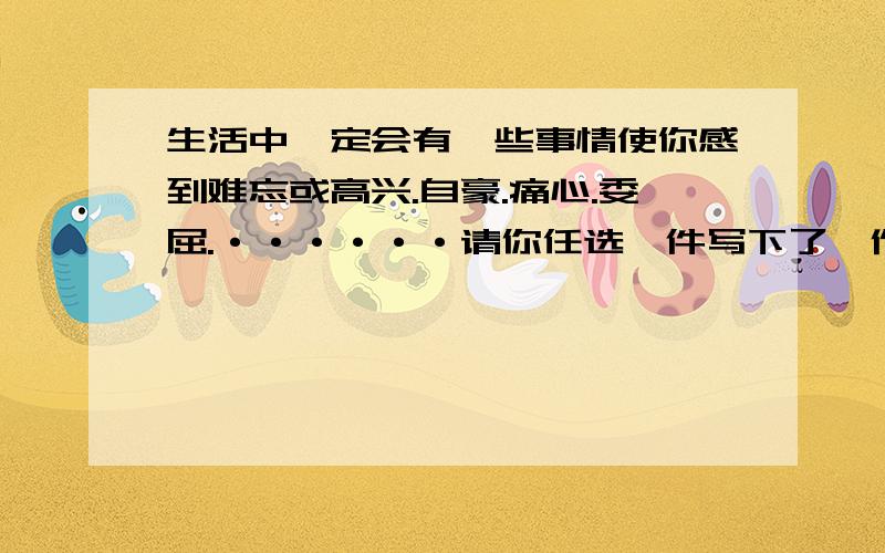 生活中一定会有一些事情使你感到难忘或高兴.自豪.痛心.委屈.······请你任选一件写下了,作文要求：生活中一定会有一些事情使你感到难忘或高兴.自豪.痛心.委屈.气愤······请你任选