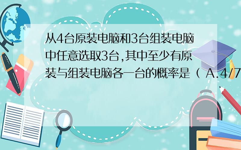 从4台原装电脑和3台组装电脑中任意选取3台,其中至少有原装与组装电脑各一台的概率是（ A.4/7 B.5/7 C.7/9 D.6/7