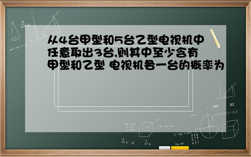 从4台甲型和5台乙型电视机中任意取出3台,则其中至少含有甲型和乙型 电视机各一台的概率为