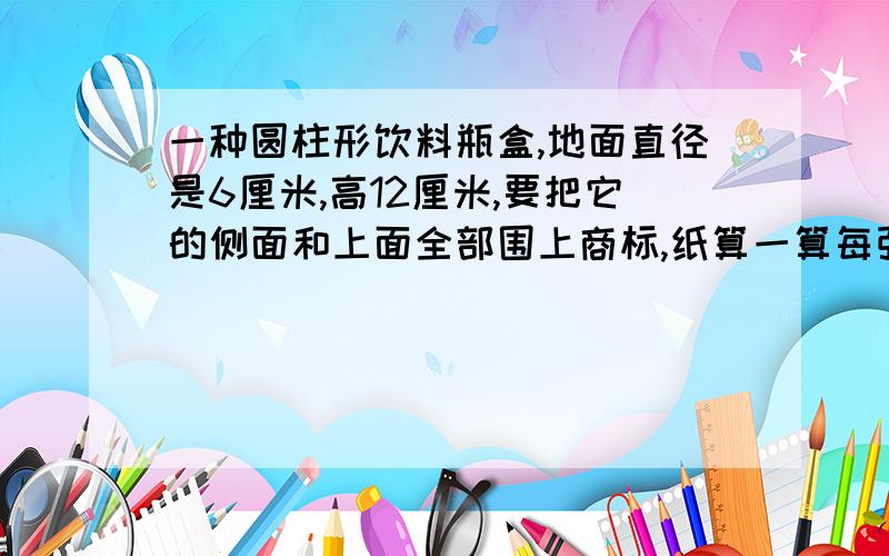 一种圆柱形饮料瓶盒,地面直径是6厘米,高12厘米,要把它的侧面和上面全部围上商标,纸算一算每张商标纸的面积?它的容积是多少?