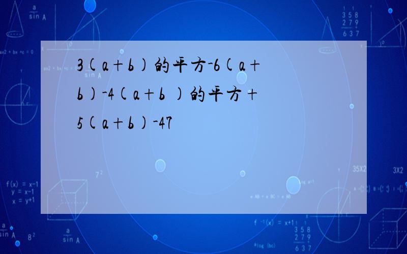 3(a+b)的平方-6(a+b)-4(a+b )的平方+5(a+b)-47