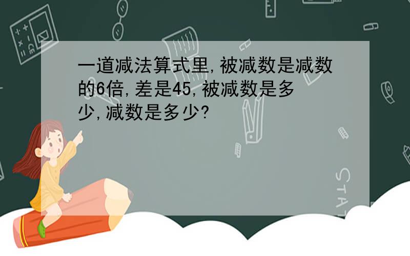 一道减法算式里,被减数是减数的6倍,差是45,被减数是多少,减数是多少?