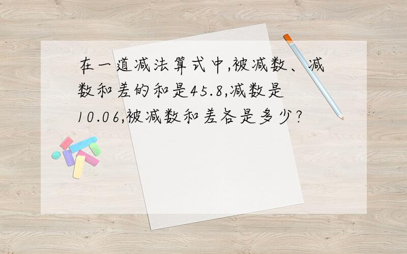 在一道减法算式中,被减数、减数和差的和是45.8,减数是10.06,被减数和差各是多少?