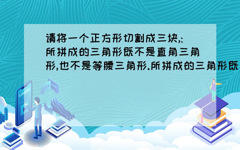 请将一个正方形切割成三块,:所拼成的三角形既不是直角三角形,也不是等腰三角形.所拼成的三角形既不是直角也不是等腰三角形.