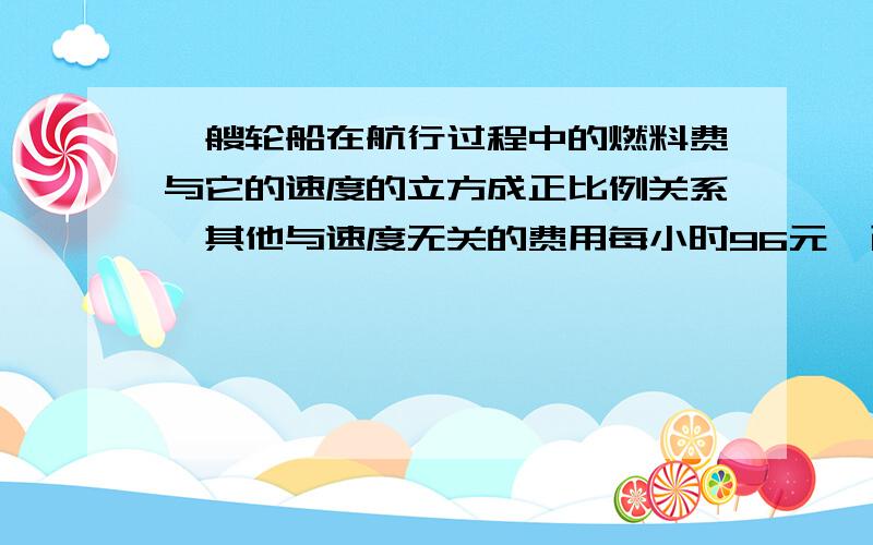 一艘轮船在航行过程中的燃料费与它的速度的立方成正比例关系,其他与速度无关的费用每小时96元,已知在速度为每小时10公里时,每小时的燃料费是6元,要行使1公里所需的费用总和最小,这艘